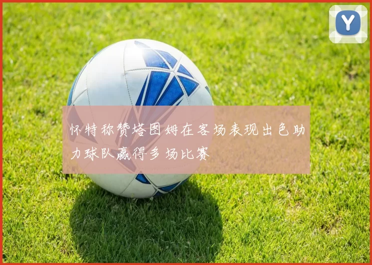 怀特称赞塔图姆在客场表现出色助力球队赢得多场比赛