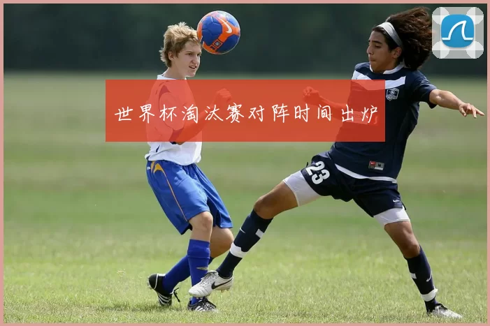 世界杯淘汰赛对阵时间出炉