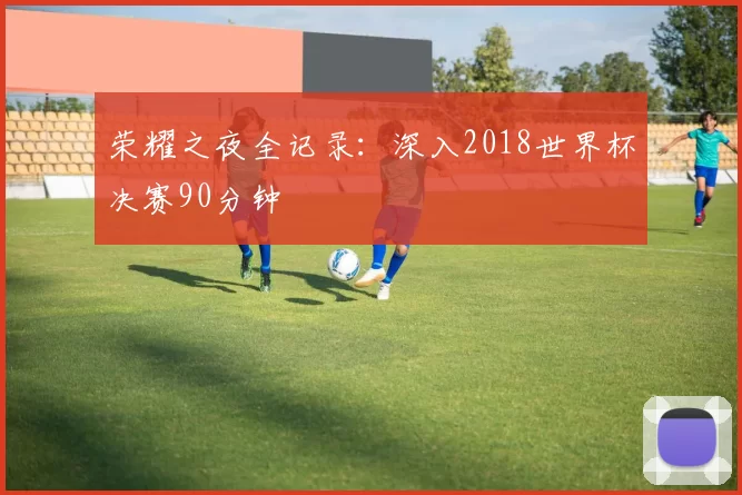 荣耀之夜全记录：深入2018世界杯决赛90分钟