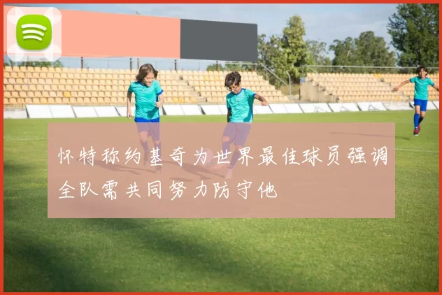 怀特称约基奇为世界最佳球员强调全队需共同努力防守他