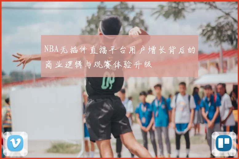 NBA无插件直播平台用户增长背后的商业逻辑与观赛体验升级