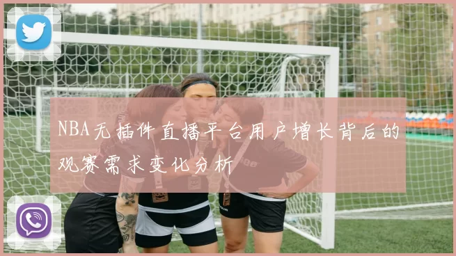 NBA无插件直播平台用户增长背后的观赛需求变化分析