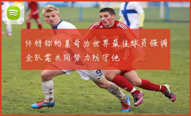 怀特称约基奇为世界最佳球员强调全队需共同努力防守他
