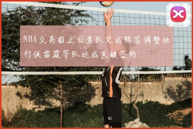 NBA交易截止日多队完成阵容调整独行侠雷霆等队达成关键签约