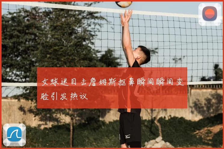 女球迷目击詹姆斯抠鼻瞬间瞬间变脸引发热议