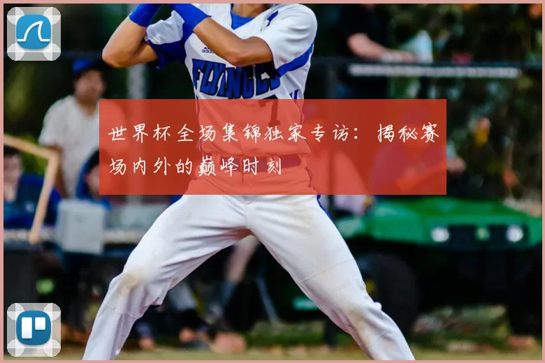 世界杯全场集锦独家专访：揭秘赛场内外的巅峰时刻