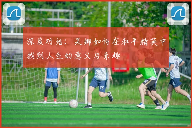 深度对话:吴娜如何在和平精英中找到人生的意义与乐趣