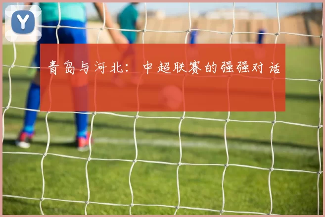 青岛与河北:中超联赛的强强对话