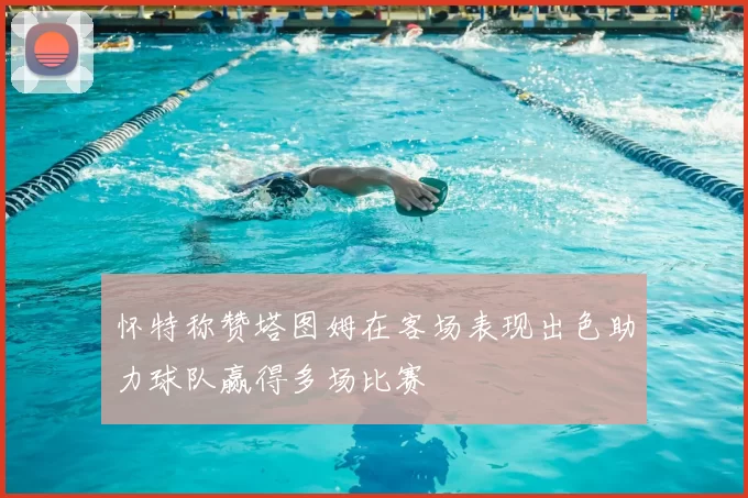 怀特称赞塔图姆在客场表现出色助力球队赢得多场比赛