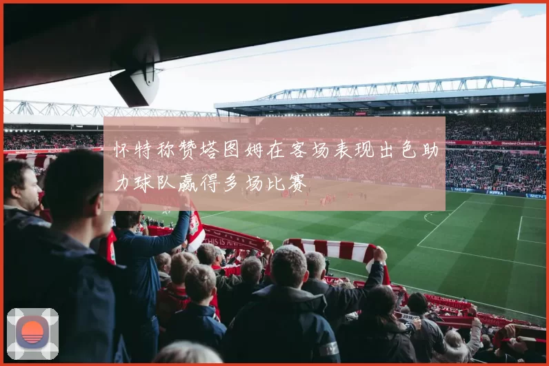 怀特称赞塔图姆在客场表现出色助力球队赢得多场比赛