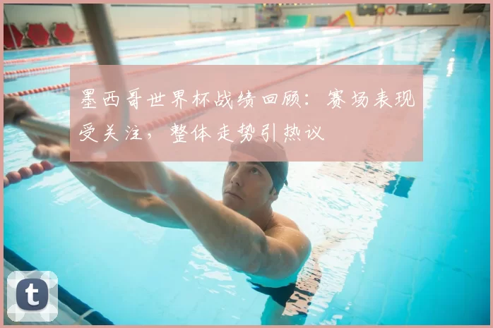 墨西哥世界杯战绩回顾：赛场表现受关注，整体走势引热议