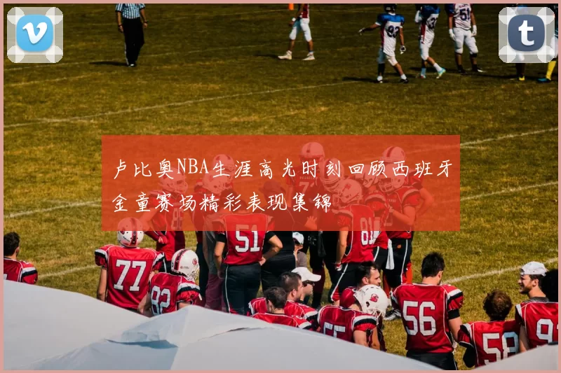 卢比奥NBA生涯高光时刻回顾西班牙金童赛场精彩表现集锦