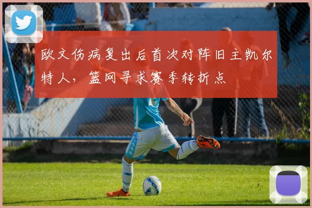 欧文伤病复出后首次对阵旧主凯尔特人,篮网寻求赛季转折点