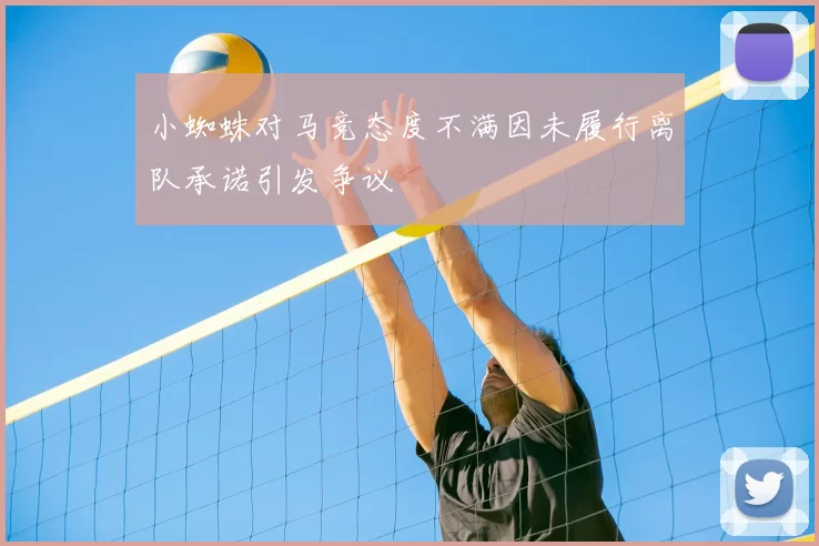 小蜘蛛对马竞态度不满因未履行离队承诺引发争议