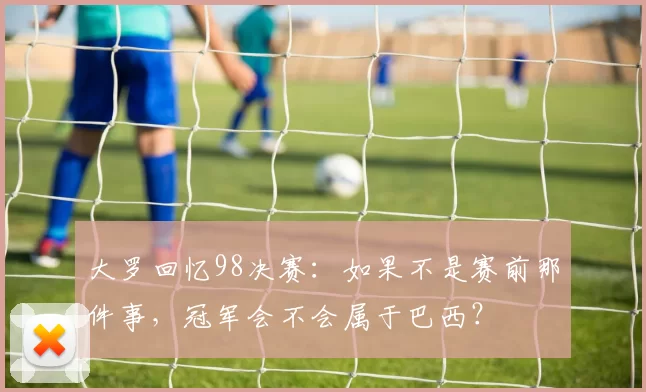 大罗回忆98决赛:如果不是赛前那件事,冠军会不会属于巴西?
