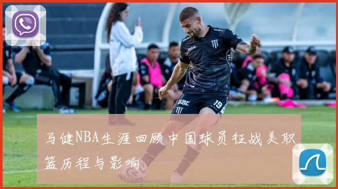 马健NBA生涯回顾中国球员征战美职篮历程与影响