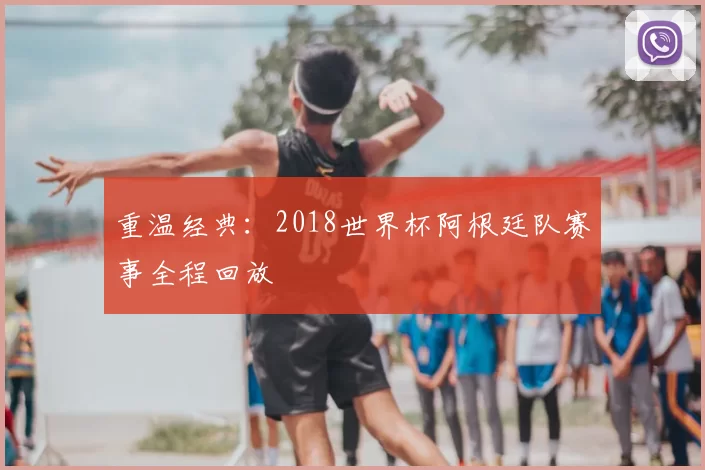 重温经典:2018世界杯阿根廷队赛事全程回放