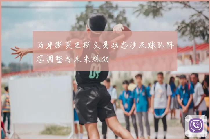 马库斯莫里斯交易动态涉及球队阵容调整与未来规划