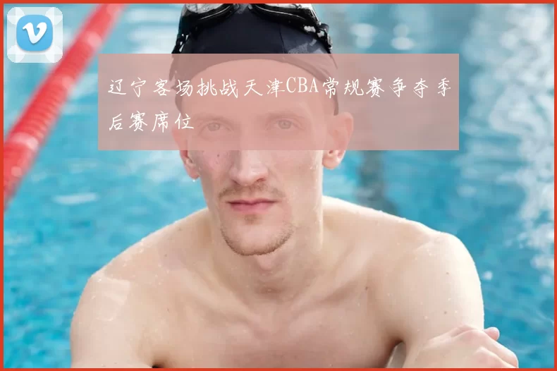 辽宁客场挑战天津CBA常规赛争夺季后赛席位