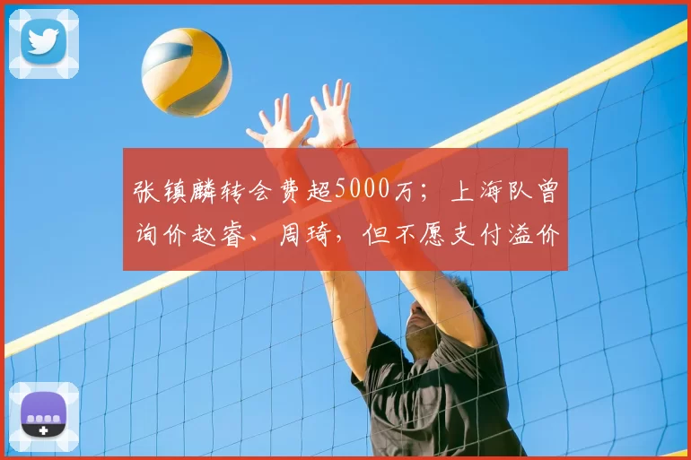 张镇麟转会费超5000万;上海队曾询价赵睿、周琦,但不愿支付溢价