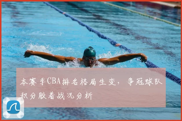 本赛季CBA排名格局生变,争冠球队积分胶着战况分析