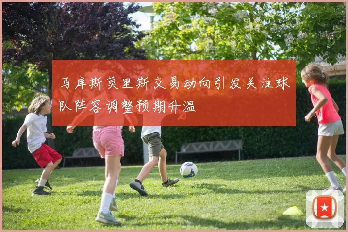 马库斯莫里斯交易动向引发关注球队阵容调整预期升温