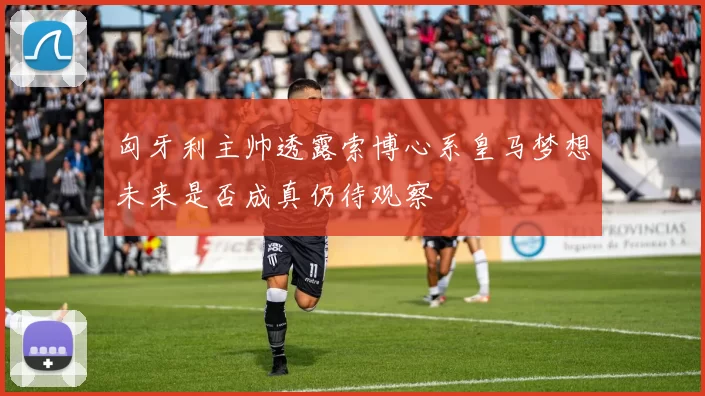 匈牙利主帅透露索博心系皇马梦想未来是否成真仍待观察