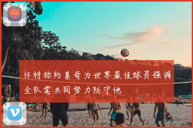 怀特称约基奇为世界最佳球员强调全队需共同努力防守他