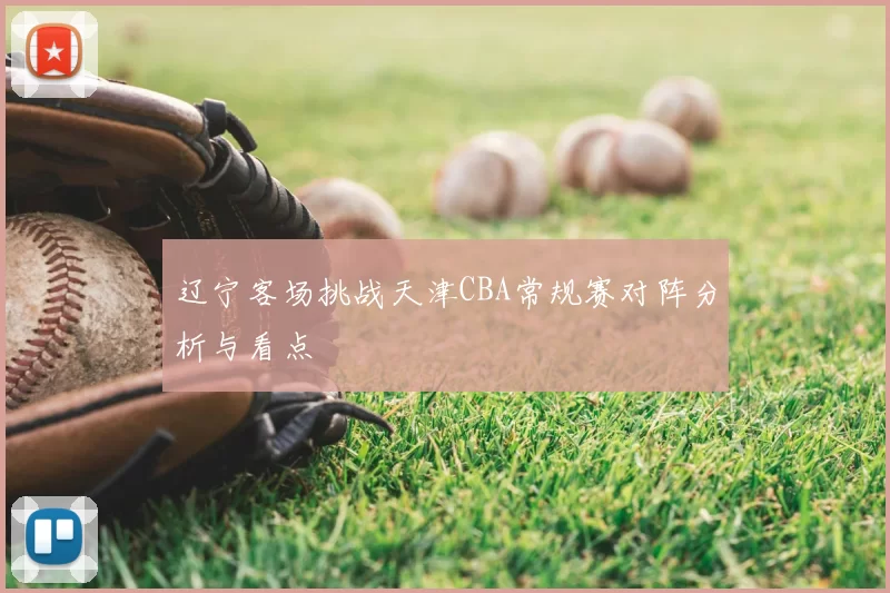 辽宁客场挑战天津CBA常规赛对阵分析与看点