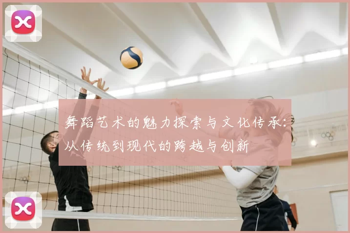 舞蹈艺术的魅力探索与文化传承:从传统到现代的跨越与创新