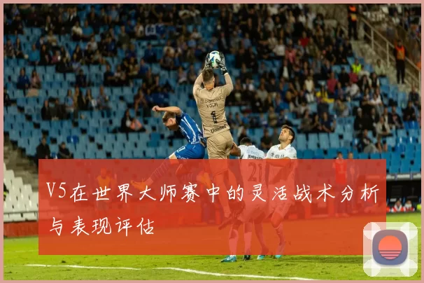 V5在世界大师赛中的灵活战术分析与表现评估