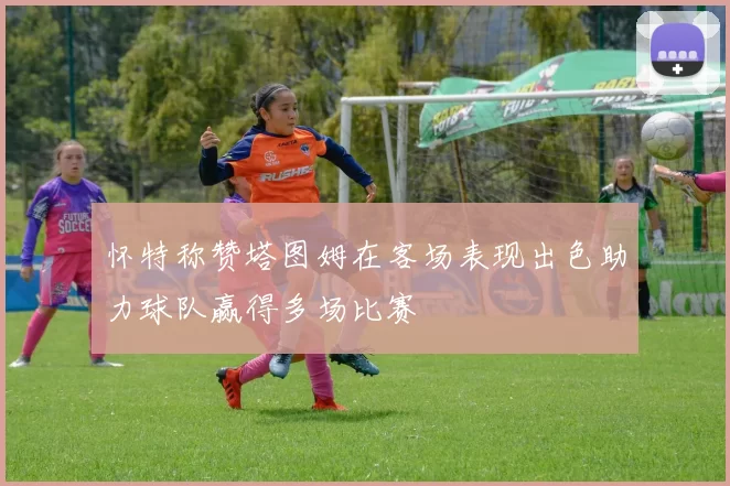 怀特称赞塔图姆在客场表现出色助力球队赢得多场比赛