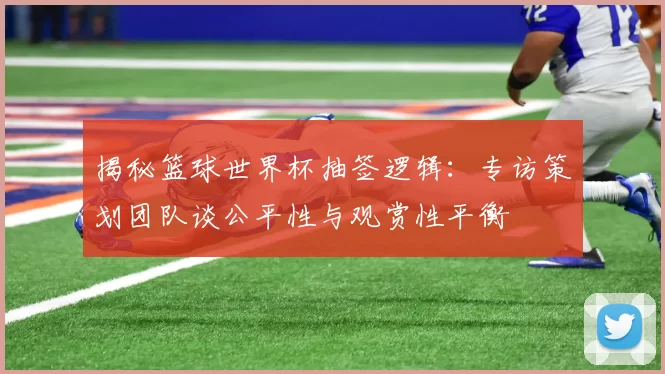 揭秘篮球世界杯抽签逻辑：专访策划团队谈公平性与观赏性平衡