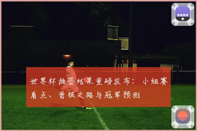 世界杯抽签结果重磅发布：小组赛看点、晋级之路与冠军预测