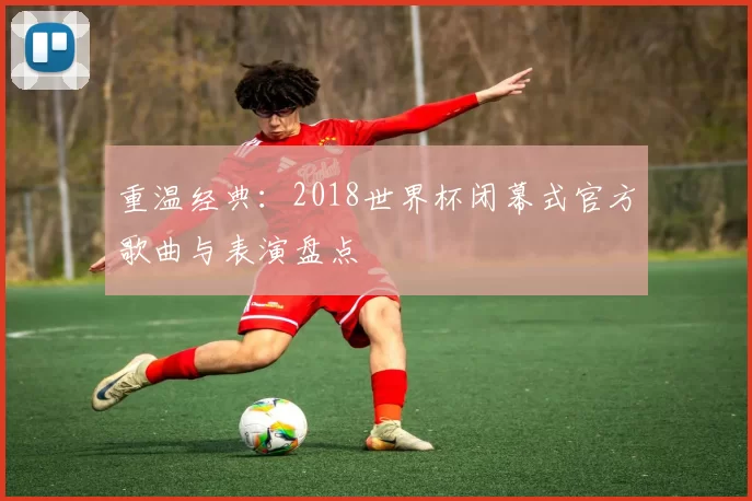 重温经典:2018世界杯闭幕式官方歌曲与表演盘点