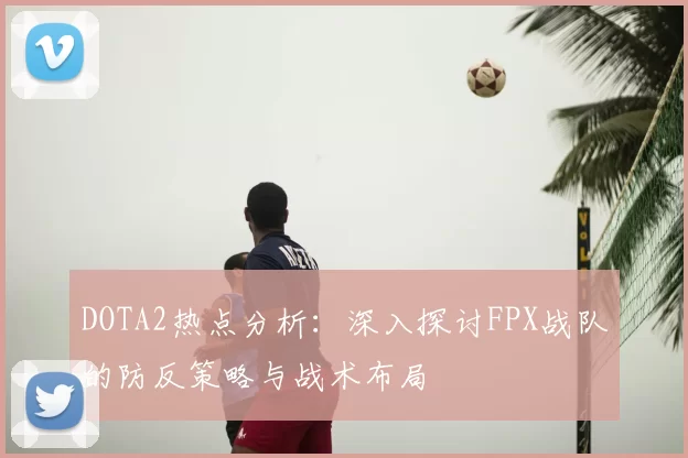 DOTA2热点分析:深入探讨FPX战队的防反策略与战术布局