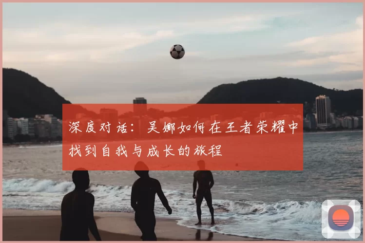 深度对话:吴娜如何在王者荣耀中找到自我与成长的旅程