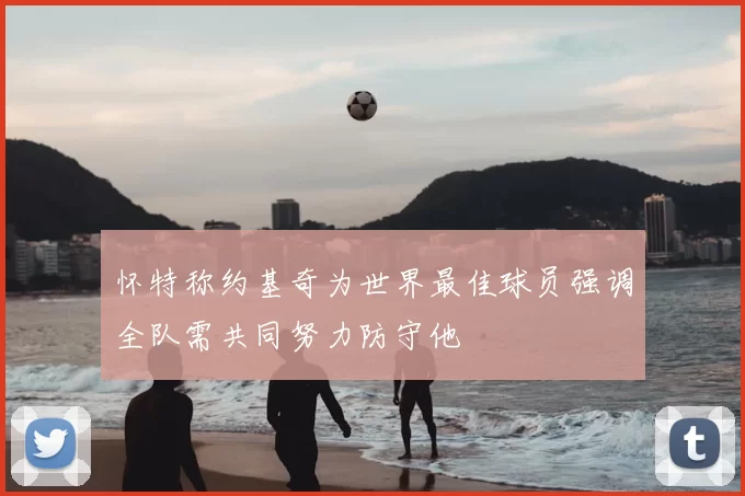 怀特称约基奇为世界最佳球员强调全队需共同努力防守他