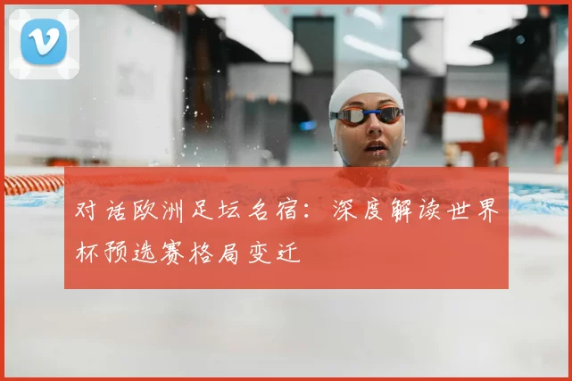 对话欧洲足坛名宿:深度解读世界杯预选赛格局变迁